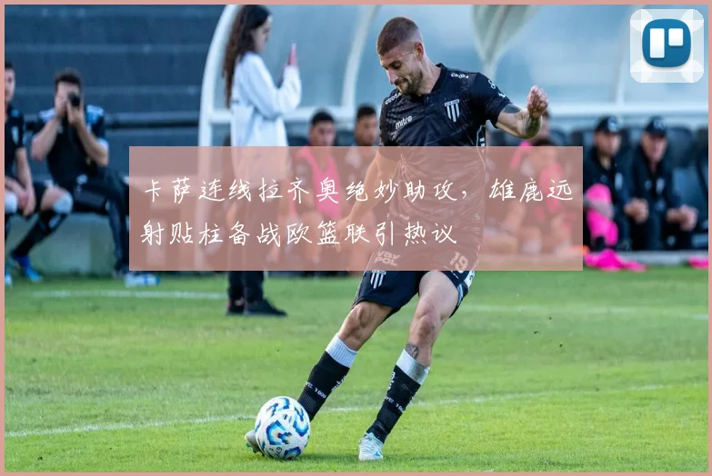 卡萨连线拉齐奥绝妙助攻,雄鹿远射贴柱备战欧篮联引热议 - 星空体育官方下载